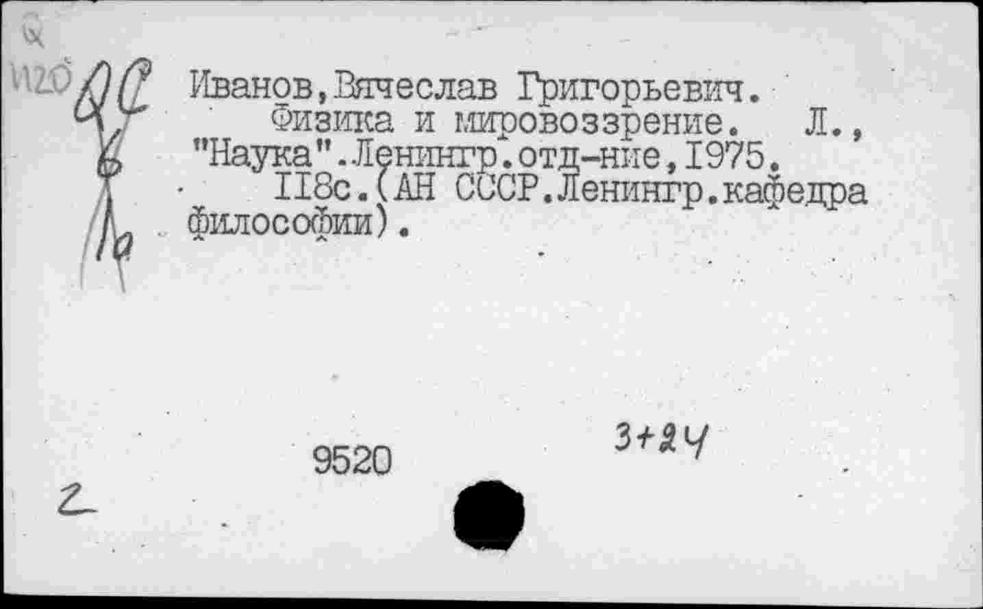 ﻿Иванов,Вячеслав Григорьевич.
Физика и мировоззрение. Л., "Наука” .Ленингр". отд-ние, 1975.
П8с. (АН СССР. Ленингр. кафедра философии).
9520
з^у